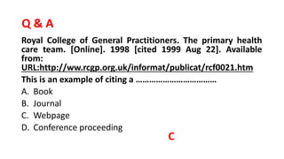 Q & A
Royal College of General Practitioners. The primary health
care team. [Online]. 1998 [cited 1999 Aug 22]. Available
from:
URL:http://ww.rcgp.org.uk/informat/publicat/rcf0021.htm
This is an example of citing a ………………………………
A. Book
B. Journal
C. Webpage
D. Conference proceeding
C
 