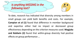 Is anything MISSING in the
following text?
To date, research has indicated that diversity among members in
small groups can yield both benefits and costs. For example,
Campion et al (1) found that difference in member background
and expertise either had no impact or decreased group
effectiveness depending on the criterion measures used. Magjuka
and Baldwin (2) found that within-group diversity had positive
effects on group performance …
 