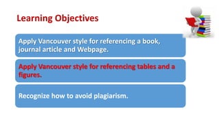 Learning Objectives
Apply Vancouver style for referencing a book,
journal article and Webpage.
Apply Vancouver style for referencing tables and a
figures.
Recognize how to avoid plagiarism.
 
