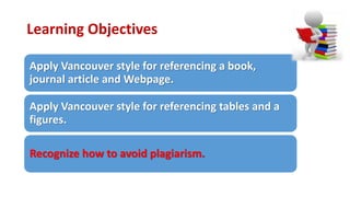 Learning Objectives
Apply Vancouver style for referencing a book,
journal article and Webpage.
Apply Vancouver style for referencing tables and a
figures.
Recognize how to avoid plagiarism.
 