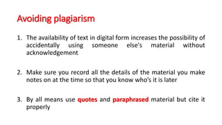 Avoiding plagiarism
1. The availability of text in digital form increases the possibility of
accidentally using someone else's material without
acknowledgement
2. Make sure you record all the details of the material you make
notes on at the time so that you know who’s it is later
3. By all means use quotes and paraphrased material but cite it
properly
 