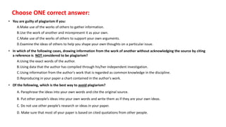 • You are guilty of plagiarism if you:
A.Make use of the works of others to gather information.
B.Use the work of another and misrepresent it as your own.
C.Make use of the works of others to support your own arguments.
D.Examine the ideas of others to help you shape your own thoughts on a particular issue.
• In which of the following cases, drawing information from the work of another without acknowledging the source by citing
a reference is NOT considered to be plagiarism?
A.Using the exact words of the author.
B.Using data that the author has compiled through his/her independent investigation.
C.Using information from the author's work that is regarded as common knowledge in the discipline.
D.Reproducing in your paper a chart contained in the author's work.
• Of the following, which is the best way to avoid plagiarism?
A. Paraphrase the ideas into your own words and cite the original source.
B. Put other people’s ideas into your own words and write them as if they are your own ideas.
C. Do not use other people’s research or ideas in your paper.
D. Make sure that most of your paper is based on cited quotations from other people.
Choose ONE correct answer:
 