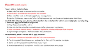 • You are guilty of plagiarism if you:
A.Make use of the works of others to gather information.
B.Use the work of another and misrepresent it as your own.
C.Make use of the works of others to support your own arguments.
D.Examine the ideas and arguments of others to help you shape your own thoughts or views on a particular issue.
• In which of the following cases, drawing information from the work of another without acknowledging the source by citing
a reference is NOT considered to be plagiarism?
A.Using the exact words of the author.
B.Using data that the author has compiled through his/her independent investigation.
C.Using information from the author's work that is regarded as common knowledge in the discipline.
D.Reproducing in your paper a chart contained in the author's work.
• Of the following, which is the best way to avoid plagiarism?
A. Paraphrase the ideas into your own words and cite the original source.
B. Put other people’s ideas into your own words and write them as if they are your own ideas.
C. Do not use other people’s research or ideas in your paper.
D. Make sure that most of your paper is based on cited quotations from other people.
Choose ONE correct answer:
 