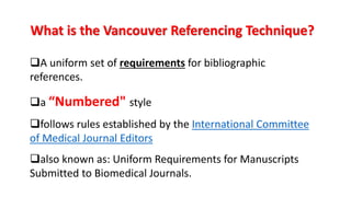 What is the Vancouver Referencing Technique?
A uniform set of requirements for bibliographic
references.
a “Numbered" style
follows rules established by the International Committee
of Medical Journal Editors
also known as: Uniform Requirements for Manuscripts
Submitted to Biomedical Journals.
 