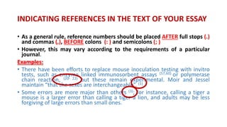 • As a general rule, reference numbers should be placed AFTER full stops (.)
and commas (,), BEFORE colons (: ) and semicolons (; )
• However, this may vary according to the requirements of a particular
journal.
Examples:
• There have been efforts to replace mouse inoculation testing with invitro
tests, such as enzyme linked immunosorbent assays (57,60) or polymerase
chain reaction, (20- 22) but these remain experimental. Moir and Jessel
maintain “that the sexes are interchangeable”. (1)
• Some errors are more major than others (3); for instance, calling a tiger a
mouse is a larger error than calling a tiger a lion, and adults may be less
forgiving of large errors than small ones.
INDICATING REFERENCES IN THE TEXT OF YOUR ESSAY
 