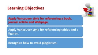 Learning Objectives
Apply Vancouver style for referencing a book,
journal article and Webpage.
Apply Vancouver style for referencing tables and a
figures.
Recognize how to avoid plagiarism.
 