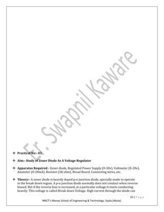10 | P a g e
MKCT’s Manav School of Engineering & Technology, Vyala (Akola).
Practical No:- 03.
Aim:- Study of Zener Diode As A Voltage Regulator
Apparatus Required:- Zener diode, Regulated Power Supply (0-30v), Voltmeter (0-20v),
Ammeter (0-20mA), Resistor (1K ohm), Bread Board, Connecting wires, etc.
Theory:- A zener diode is heavily doped p-n junction diode, specially made to operate
in the break down region. A p-n junction diode normally does not conduct when reverse
biased. But if the reverse bias is increased, at a particular voltage it starts conducting
heavily. This voltage is called Break down Voltage. High current through the diode can
 
