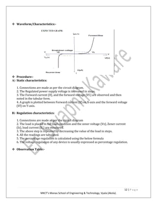 12 | P a g e
MKCT’s Manav School of Engineering & Technology, Vyala (Akola).
Waveform/Characteristics:-
Procedure:-
A) Static characteristics:
1. Connections are made as per the circuit diagram.
2. The Regulated power supply voltage is increased in steps.
3. The Forward current (lf), and the forward voltage (Vf.) are observed and then
noted in the tabular form.
4. A graph is plotted between Forward current (lf) on X-axis and the forward voltage
(Vf) on Y-axis.
B) Regulation characteristics:
1. Connections are made as per the circuit diagram
2. The load is placed in full load condition and the zener voltage (Vz), Zener current
(lz), load current (IL) are measured.
3. The above step is repeated by decreasing the value of the load in steps.
4. All the readings are tabulated.
5. The percentage regulation is calculated using the below formula
6. The voltage regulation of any device is usually expressed as percentage regulation.
Observation Table:-
 