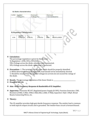 13 | P a g e
MKCT’s Manav School of Engineering & Technology, Vyala (Akola).
Calculation:-
The percentage regulation is given by the formula
% Regulation = (VNL-VFL) /VFLX100
VNL=Voltage across the diode, when no load is connected.
VFL=Voltage across the diode, when load is connected.
Precaution:- 1. The terminals of the zener diode should be properly identified.
2. While determined the load regulation, load should not be immediately shorted.
3. Should be ensured that the applied voltages & currents do not exceed the ratings of
the diode.
Result:- The percentage regulation of the Zener Diode is _________________________________
Practical No:- 04.
Aim:- Draw Frequency Response & Bandwidth of CE Amplifier.
Apparatus: Transistor BC107, Regulated power Supply (0-30V), Function Generator, CRO,
Resistors [33KΩ, 3.3KΩ, 330Ω,1.5KΩ,1KΩ, 2.2KΩ, 4.7KΩ], Capacitors 10μF, 100μF, Bread
Board, Connecting Wires, etc.
Theory:-
The CE amplifier provides high gain &wide frequency response. The emitter lead is common
to both input & output circuits and is grounded. The emitter-base circuit is forward biased.
 
