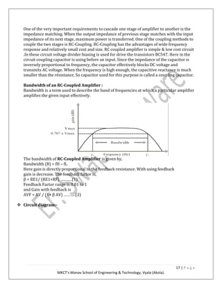 17 | P a g e
MKCT’s Manav School of Engineering & Technology, Vyala (Akola).
One of the very important requirements to cascade one stage of amplifier to another is the
impedance matching. When the output impedance of previous stage matches with the input
impedance of its next stage, maximum power is transferred. One of the coupling methods to
couple the two stages is RC-Coupling. RC-Coupling has the advantages of wide frequency
response and relatively small cost and size. RC coupled amplifier is simple & low cost circuit
.In these circuit voltage divider biasing is used for drive the transistors BC547. Here in the
circuit coupling capacitor is using before an input. Since the impedance of the capacitor is
inversely proportional to frequency, the capacitor effectively blocks DC voltage and
transmits AC voltage. When the frequency is high enough, the capacitive reactance is much
smaller than the résistance. So capacitor used for this purpose is called a coupling capacitor.
Bandwidth of an RC-Coupled Amplifier :
Bandwidth is a term used to describe the band of frequencies at which a particular amplifier
amplifies the given input effectively.
The bandwidth of RC-Coupled Amplifier is given by,
Bandwidth (B) = fH – fL
Here gain is directly proportional to the feedback resistance. With using feedback
gain is decrease. The feedback factor is,
β = RE1/ (RE1+RF) …..……(1)
Feedback Factor range is 0.01 to 1
and Gain with feedback is
AVF = AV / (1+ β AV) ………..(2)
Circuit diagram:-
 