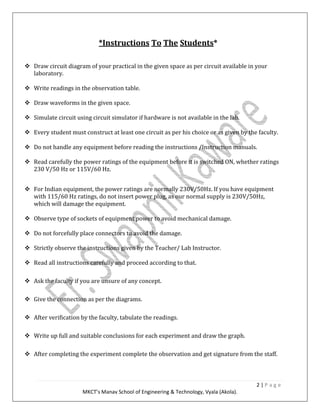 2 | P a g e
MKCT’s Manav School of Engineering & Technology, Vyala (Akola).
*Instructions To The Students*
Draw circuit diagram of your practical in the given space as per circuit available in your
laboratory.
Write readings in the observation table.
Draw waveforms in the given space.
Simulate circuit using circuit simulator if hardware is not available in the lab.
Every student must construct at least one circuit as per his choice or as given by the faculty.
Do not handle any equipment before reading the instructions /Instruction manuals.
Read carefully the power ratings of the equipment before it is switched ON, whether ratings
230 V/50 Hz or 115V/60 Hz.
For Indian equipment, the power ratings are normally 230V/50Hz. If you have equipment
with 115/60 Hz ratings, do not insert power plug, as our normal supply is 230V/50Hz,
which will damage the equipment.
Observe type of sockets of equipment power to avoid mechanical damage.
Do not forcefully place connectors to avoid the damage.
Strictly observe the instructions given by the Teacher/ Lab Instructor.
Read all instructions carefully and proceed according to that.
Ask the faculty if you are unsure of any concept.
Give the connection as per the diagrams.
After verification by the faculty, tabulate the readings.
Write up full and suitable conclusions for each experiment and draw the graph.
After completing the experiment complete the observation and get signature from the staff.
 