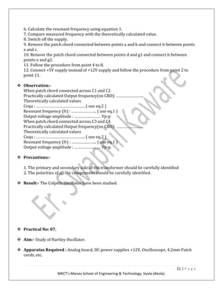 21 | P a g e
MKCT’s Manav School of Engineering & Technology, Vyala (Akola).
6. Calculate the resonant frequency using equation 1.
7. Compare measured frequency with the theoretically calculated value.
8. Switch off the supply.
9. Remove the patch chord connected between points a and b and connect it between points
a and c.
10. Remove the patch chord connected between points d and g1 and connect it between
points e and g2.
11. Follow the procedure from point 4 to 8.
12. Connect +5V supply instead of +12V supply and follow the procedure from point 2 to
point 11.
Observation:-
When patch chord connected across C1 and C2
Practically calculated Output frequency(on CRO): …………………….
Theoretically calculated values
Cequ : ……………………………………... ( use eq.2 )
Resonant frequency (fr) : ………………….. ( use eq.1 )
Output voltage amplitude : …………………… Vp-p
When patch chord connected across C3 and C4
Practically calculated Output frequency(on CRO): …………………….
Theoretically calculated values
Cequ : ……………………………………... ( use eq.2 )
Resonant frequency (fr) : ………………….. ( use eq.1 )
Output voltage amplitude : …………………… Vp-p.
Precautions:-
1. The primary and secondary side of the transformer should be carefully identified
2. The polarities of all the components should be carefully identified.
Result:- The Colpitts Oscillator have been studied.
Practical No: 07.
Aim:- Study of Hartley Oscillator.
Apparatus Required : Analog board, DC power supplies +12V, Oscilloscope, 4.2mm Patch
cords, etc.
 