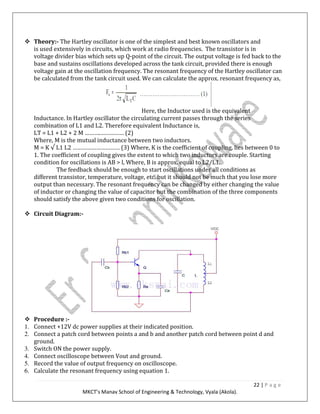 22 | P a g e
MKCT’s Manav School of Engineering & Technology, Vyala (Akola).
Theory:- The Hartley oscillator is one of the simplest and best known oscillators and
is used extensively in circuits, which work at radio frequencies. The transistor is in
voltage divider bias which sets up Q-point of the circuit. The output voltage is fed back to the
base and sustains oscillations developed across the tank circuit, provided there is enough
voltage gain at the oscillation frequency. The resonant frequency of the Hartley oscillator can
be calculated from the tank circuit used. We can calculate the approx. resonant frequency as,
Here, the Inductor used is the equivalent
Inductance. In Hartley oscillator the circulating current passes through the series
combination of L1 and L2. Therefore equivalent Inductance is,
LT = L1 + L2 + 2 M ……….…………… (2)
Where, M is the mutual inductance between two inductors.
M = K √ L1 L2 ………………………… (3) Where, K is the coefficient of coupling, lies between 0 to
1. The coefficient of coupling gives the extent to which two inductors are couple. Starting
condition for oscillations is AB > l, Where, B is approx. equal to L2/L1.
The feedback should be enough to start oscillations under all conditions as
different transistor, temperature, voltage, etc. but it should not be much that you lose more
output than necessary. The resonant frequency can be changed by either changing the value
of inductor or changing the value of capacitor but the combination of the three components
should satisfy the above given two conditions for oscillation.
Circuit Diagram:-
Procedure :-
1. Connect +12V dc power supplies at their indicated position.
2. Connect a patch cord between points a and b and another patch cord between point d and
ground.
3. Switch ON the power supply.
4. Connect oscilloscope between Vout and ground.
5. Record the value of output frequency on oscilloscope.
6. Calculate the resonant frequency using equation 1.
 