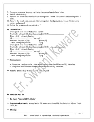 23 | P a g e
MKCT’s Manav School of Engineering & Technology, Vyala (Akola).
7. Compare measured frequency with the theoretically calculated value.
8. Switch off the supply.
9. Remove the patch cord connected between points a and b and connect it between points a
and c.
10. Remove the patch cord connected between points d and ground and connect it between
point e and ground.
11. Follow the procedure from point 4 to 7.
Observation:-
When patch cord connected across a and b
Practically calculated Output frequency (on CRO): .......................................
Theoretically calculated values
LT: …………………………………… ( use eq.2 )
Resonant frequency (fr) : ………………. (use eq.l )
Output voltage amplitude: ……………... Vp-p
When patch cord connected across a and c
Practically calculated Output frequency (on CRO) : ………..........................
Theoretically calculated values
LT: …………………………………… ( use eq.2 )
Resonant frequency (fr) : ………………. (use eq.l )
Output voltage amplitude: ……………... Vp-p.
Precautions:-
1. The primary and secondary side of the transformer should be carefully identified
2. The polarities of all the components should be carefully identified.
Result:- The Hartley Oscillator have been studied.
Practical No:- 08.
To study Phase shift Oscillator
Apparatus Required:- Analog board, DC power supplies +12V, Oscilloscope, 4.2mm Patch
cords, etc.
Theory:-
 