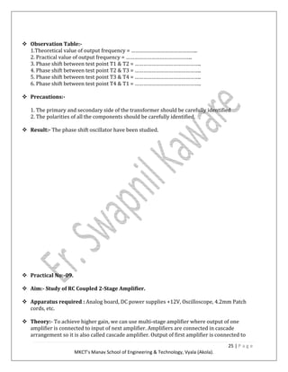 25 | P a g e
MKCT’s Manav School of Engineering & Technology, Vyala (Akola).
Observation Table:-
1.Theoretical value of output frequency = ………………………………………..
2. Practical value of output frequency = ………………………………………..
3. Phase shift between test point T1 & T2 = ………………………………………..
4. Phase shift between test point T2 & T3 = ………………………………………..
5. Phase shift between test point T3 & T4 = ………………………………………..
6. Phase shift between test point T4 & T1 = ………………………………………..
Precautions:-
1. The primary and secondary side of the transformer should be carefully identified
2. The polarities of all the components should be carefully identified.
Result:- The phase shift oscillator have been studied.
Practical No:-09.
Aim:- Study of RC Coupled 2-Stage Amplifier.
Apparatus required : Analog board, DC power supplies +12V, Oscilloscope, 4.2mm Patch
cords, etc.
Theory:- To achieve higher gain, we can use multi-stage amplifier where output of one
amplifier is connected to input of next amplifier. Amplifiers are connected in cascade
arrangement so it is also called cascade amplifier. Output of first amplifier is connected to
 