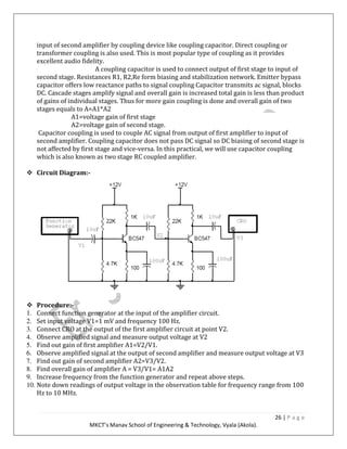 26 | P a g e
MKCT’s Manav School of Engineering & Technology, Vyala (Akola).
input of second amplifier by coupling device like coupling capacitor. Direct coupling or
transformer coupling is also used. This is most popular type of coupling as it provides
excellent audio fidelity.
A coupling capacitor is used to connect output of first stage to input of
second stage. Resistances R1, R2,Re form biasing and stabilization network. Emitter bypass
capacitor offers low reactance paths to signal coupling Capacitor transmits ac signal, blocks
DC. Cascade stages amplify signal and overall gain is increased total gain is less than product
of gains of individual stages. Thus for more gain coupling is done and overall gain of two
stages equals to A=A1*A2
A1=voltage gain of first stage
A2=voltage gain of second stage.
Capacitor coupling is used to couple AC signal from output of first amplifier to input of
second amplifier. Coupling capacitor does not pass DC signal so DC biasing of second stage is
not affected by first stage and vice-versa. In this practical, we will use capacitor coupling
which is also known as two stage RC coupled amplifier.
Circuit Diagram:-
Procedure:-
1. Connect function generator at the input of the amplifier circuit.
2. Set input voltage V1=1 mV and frequency 100 Hz.
3. Connect CRO at the output of the first amplifier circuit at point V2.
4. Observe amplified signal and measure output voltage at V2
5. Find out gain of first amplifier A1=V2/V1.
6. Observe amplified signal at the output of second amplifier and measure output voltage at V3
7. Find out gain of second amplifier A2=V3/V2.
8. Find overall gain of amplifier A = V3/V1= A1A2
9. Increase frequency from the function generator and repeat above steps.
10. Note down readings of output voltage in the observation table for frequency range from 100
Hz to 10 MHz.
 
