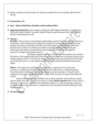 3 | P a g e
MKCT’s Manav School of Engineering & Technology, Vyala (Akola).
Before coming to next lab make sure that you complete the record and get sign from the
faculty.
Practical No:- 01.
Aim:- Study of Half Wave Rectifier with & without filter.
Apparatus Required: Power supply, rectifier kit, CRO, Digital multimeters, Transformer
(6V-0-6V), Diode 1N4007, Capacitor 100μf/470μf, Decade Resistance Box, CRO and CRO
probes, Connecting wires, etc.
Theory:-
Rectifier:- The process of converting an alternating current into direct current is known as
rectification. The unidirectional conduction property of semiconductor diodes (junction
diodes) is used for rectification. Rectifiers are of two types: (a) Half wave rectifier and
(b) Full wave rectifier. In a half-wave rectifier circuit, during the positive half cycle
of the input, the diode is forward biased and conducts. Current flows through the
load and a voltage is developed across it.
During the negative half-cycle, it is reverse bias and does not conduct.
Therefore, in the negative half cycle of the supply, no current flows in the load resistor as no
voltage appears across it. Thus the dc voltage across the load is sinusoidal for the first half
cycle only and a pure a.c. input signal is converted into a unidirectional pulsating output
signal.
Filters:- The output of a rectifier gives a pulsating d.c. signal. because of presence
of some a.c. components whose frequency is equal to that of the a.c. supply frequency.
Very often when rectifying an alternating voltage we wish to produce a "steady" direct
voltage free from any voltage variations or ripple. Filter circuits are used to smoothen the
output.
Various filter circuits are available such as shunt capacitor, series inductor, choke
input LC filter and -filter etc. Here we will use a simple shunt capacitor filter circuit. Since a
capacitor is open to d.c. and offers low impedance path to a.c. current, putting a capacitor
across the output will make the d.c. component to pass through the load resulting in small
ripple voltage.
Circuit Diagram:-
 