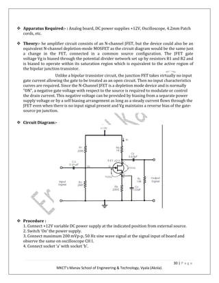 30 | P a g e
MKCT’s Manav School of Engineering & Technology, Vyala (Akola).
Apparatus Required:- : Analog board, DC power supplies +12V, Oscilloscope, 4.2mm Patch
cords, etc.
Theory:- he amplifier circuit consists of an N-channel JFET, but the device could also be an
equivalent N-channel depletion-mode MOSFET as the circuit diagram would be the same just
a change in the FET, connected in a common source configuration. The JFET gate
voltage Vg is biased through the potential divider network set up by resistors R1 and R2 and
is biased to operate within its saturation region which is equivalent to the active region of
the bipolar junction transistor.
Unlike a bipolar transistor circuit, the junction FET takes virtually no input
gate current allowing the gate to be treated as an open circuit. Then no input characteristics
curves are required. Since the N-Channel JFET is a depletion mode device and is normally
“ON”, a negative gate voltage with respect to the source is required to modulate or control
the drain current. This negative voltage can be provided by biasing from a separate power
supply voltage or by a self biasing arrangement as long as a steady current flows through the
JFET even when there is no input signal present and Vg maintains a reverse bias of the gate-
source pn junction.
Circuit Diagram:-
Procedure :
1. Connect +12V variable DC power supply at the indicated position from external source.
2. Switch ‘On’ the power supply.
3. Connect maximum 200 mVp-p, 50 Hz sine wave signal at the signal input of board and
observe the same on oscilloscope CH I.
4. Connect socket ‘a’ with socket ‘b’.
 