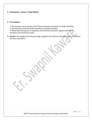 6 | P a g e
MKCT’s Manav School of Engineering & Technology, Vyala (Akola).
Calculation:- (Leave 1 Page Blank)
Precautions:-
1. The primary and secondary side of the transformer should be carefully identified
2. The polarities of all the diodes should be carefully identified.
3. While determining the % regulation, first Full load should be applied and then it
should be decremented in steps.
Result:- The ripple factors & percentage regulation for Half wave Rectifier with and without
has been calculated.
 