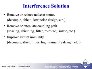 Interference Solution 
• Remove or reduce noise at source 
(decouple, shield, low noise design, etc.) 
• Remove or attenuate coupling path 
(spacing, shielding, filter, re-route, isolate, etc.) 
• Improve victim immunity 
(decouple, shield,filter, high immunity design, etc.) 
Technology www.idc-online.com/slideshare Technology TTrraaiinniinngg tthhaatt Wwoorrkkss 
 