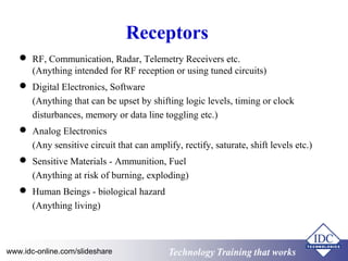 Receptors 
 RF, Communication, Radar, Telemetry Receivers etc. 
(Anything intended for RF reception or using tuned circuits) 
 Digital Electronics, Software 
(Anything that can be upset by shifting logic levels, timing or clock 
disturbances, memory or data line toggling etc.) 
 Analog Electronics 
(Any sensitive circuit that can amplify, rectify, saturate, shift levels etc.) 
 Sensitive Materials - Ammunition, Fuel 
(Anything at risk of burning, exploding) 
 Human Beings - biological hazard 
(Anything living) 
Technology www.idc-online.com/slideshare Technology TTrraaiinniinngg tthhaatt Wwoorrkkss 
 