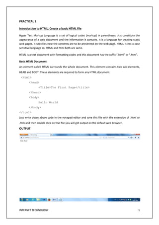 INTERNET TECHNOLOGY 1
PRACTICAL 1
Introduction to HTML. Create a basic HTML file
Hyper Text Markup Language is a set of logical codes (markup) in parentheses that constitute the
appearance of a web document and the information it contains. It is a language for creating static
web pages. It specifies how the contents are to be presented on the web page. HTML is not a case
sensitive language so; HTML and html both are same.
HTML is a text document with formatting codes and this document has the suffix “.html” or “.htm”.
Basic HTML Document
An element called HTML surrounds the whole document. This element contains two sub-elements,
HEAD and BODY. These elements are required to form any HTML document.
<Html>
<Head>
<Title>The First Page</title>
</head>
<Body>
Hello World
</body>
</html>
Just write down above code in the notepad editor and save this file with the extension of .html or
.htm and then double click on that file you will get output on the default web browser.
OUTPUT
 