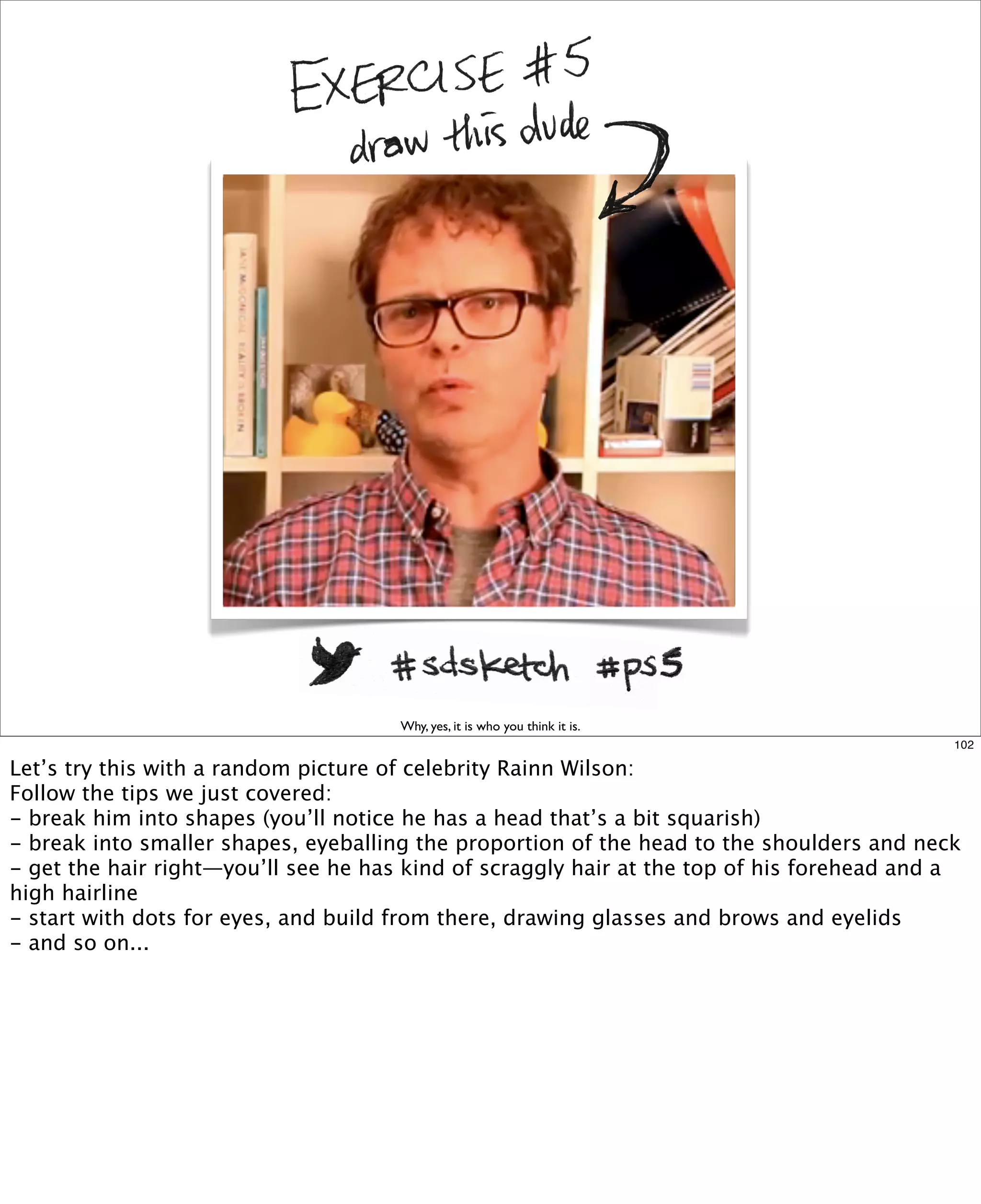 Why, yes, it is who you think it is.
102

Let’s try this with a random picture of celebrity Rainn Wilson:
Follow the tips we just covered:
- break him into shapes (you’ll notice he has a head that’s a bit squarish)
- break into smaller shapes, eyeballing the proportion of the head to the shoulders and neck
- get the hair right—you’ll see he has kind of scraggly hair at the top of his forehead and a
high hairline
- start with dots for eyes, and build from there, drawing glasses and brows and eyelids
- and so on...

 