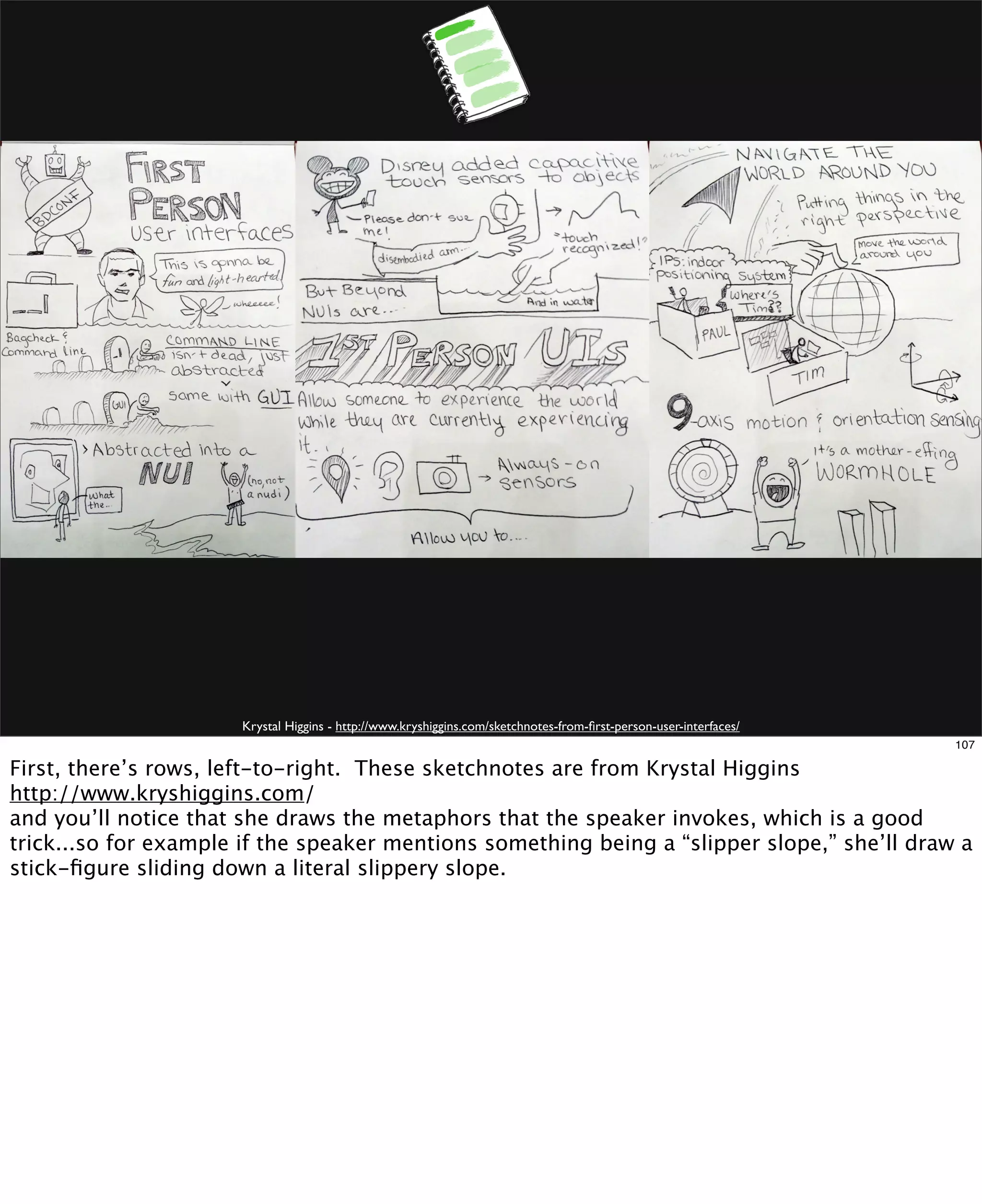 Krystal Higgins - http://www.kryshiggins.com/sketchnotes-from-ﬁrst-person-user-interfaces/
107

First, there’s rows, left-to-right. These sketchnotes are from Krystal Higgins
http://www.kryshiggins.com/
and you’ll notice that she draws the metaphors that the speaker invokes, which is a good
trick...so for example if the speaker mentions something being a “slipper slope,” she’ll draw a
stick-ﬁgure sliding down a literal slippery slope.

 