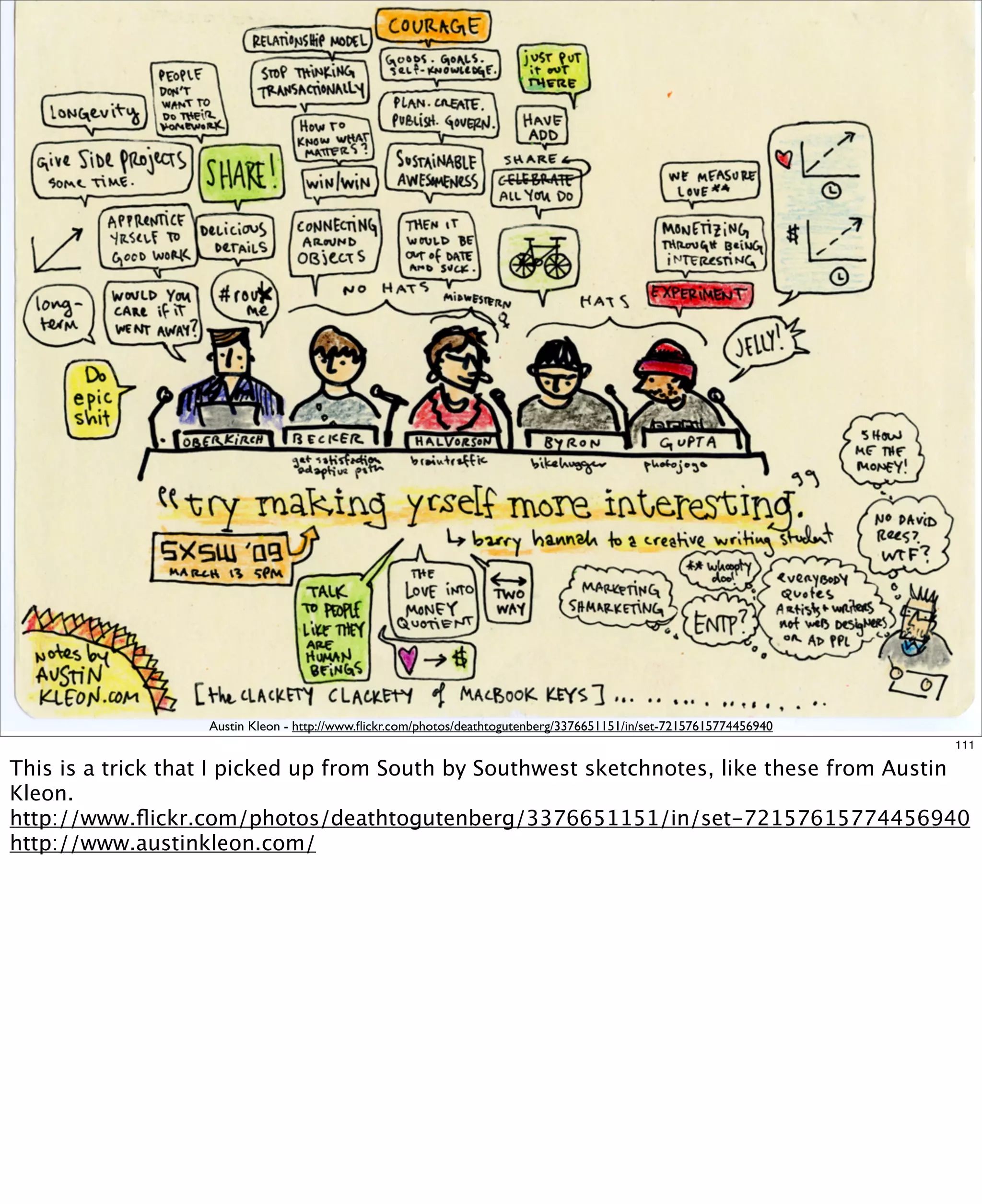 Austin Kleon - http://www.ﬂickr.com/photos/deathtogutenberg/3376651151/in/set-72157615774456940
111

This is a trick that I picked up from South by Southwest sketchnotes, like these from Austin
Kleon.
http://www.ﬂickr.com/photos/deathtogutenberg/3376651151/in/set-72157615774456940
http://www.austinkleon.com/

 