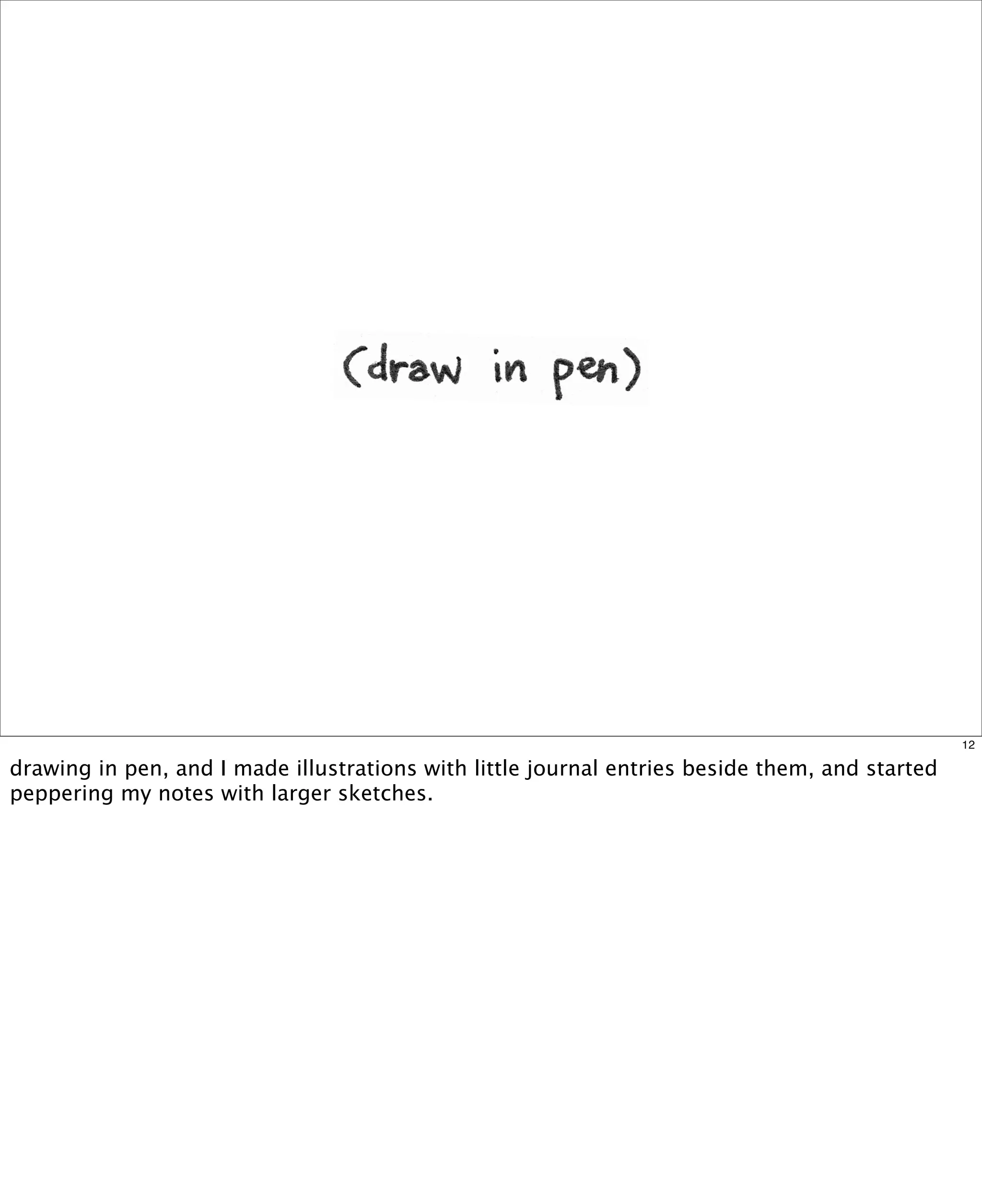 12

drawing in pen, and I made illustrations with little journal entries beside them, and started
peppering my notes with larger sketches.

 