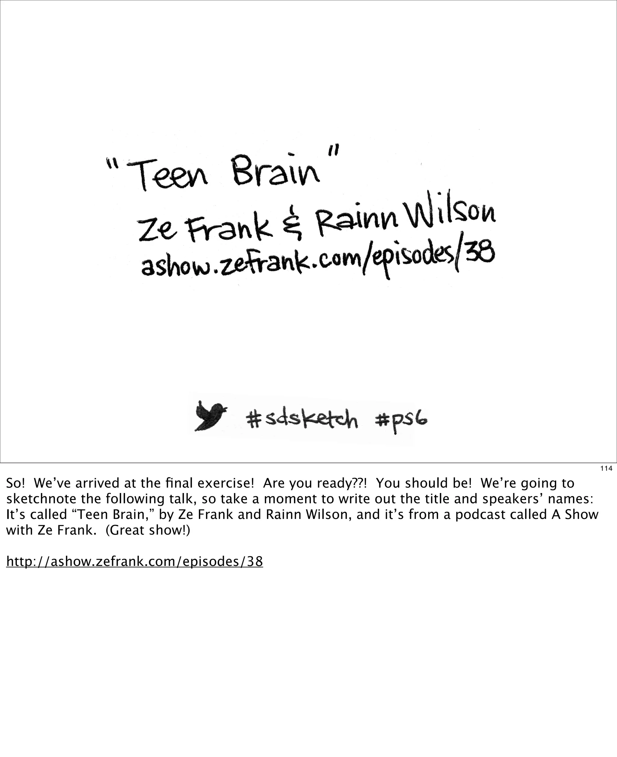 114

So! We’ve arrived at the ﬁnal exercise! Are you ready??! You should be! We’re going to
sketchnote the following talk, so take a moment to write out the title and speakers’ names:
It’s called “Teen Brain,” by Ze Frank and Rainn Wilson, and it’s from a podcast called A Show
with Ze Frank. (Great show!)
http://ashow.zefrank.com/episodes/38

 