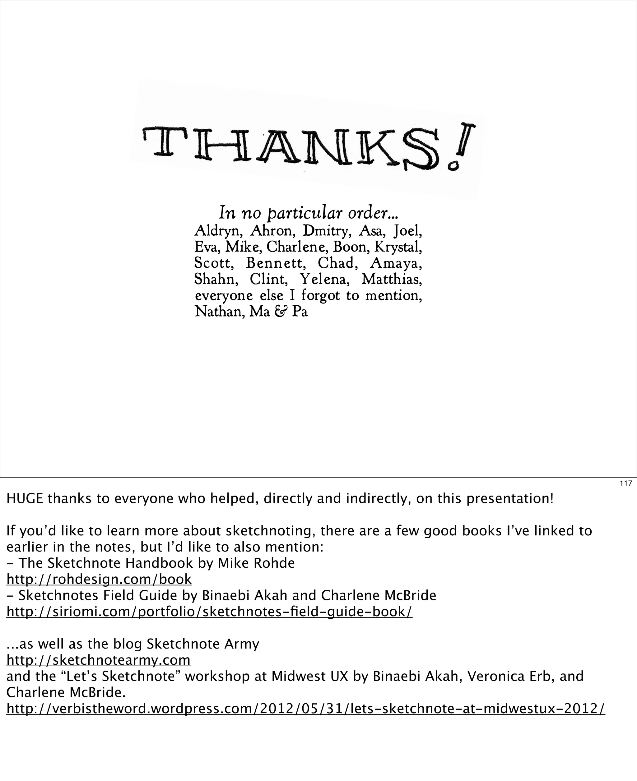In no particular order...
Aldryn, Ahron, Dmitry, Asa, Joel,
Eva, Mike, Charlene, Boon, Krystal,
Scott, Bennett, Chad, Amaya,
Shahn, Clint, Yelena, Matthias,
everyone else I forgot to mention,
Nathan, Ma & Pa

117

HUGE thanks to everyone who helped, directly and indirectly, on this presentation!
If you’d like to learn more about sketchnoting, there are a few good books I’ve linked to
earlier in the notes, but I’d like to also mention:
- The Sketchnote Handbook by Mike Rohde
http://rohdesign.com/book
- Sketchnotes Field Guide by Binaebi Akah and Charlene McBride
http://siriomi.com/portfolio/sketchnotes-ﬁeld-guide-book/
...as well as the blog Sketchnote Army
http://sketchnotearmy.com
and the “Let’s Sketchnote” workshop at Midwest UX by Binaebi Akah, Veronica Erb, and
Charlene McBride.
http://verbistheword.wordpress.com/2012/05/31/lets-sketchnote-at-midwestux-2012/

 