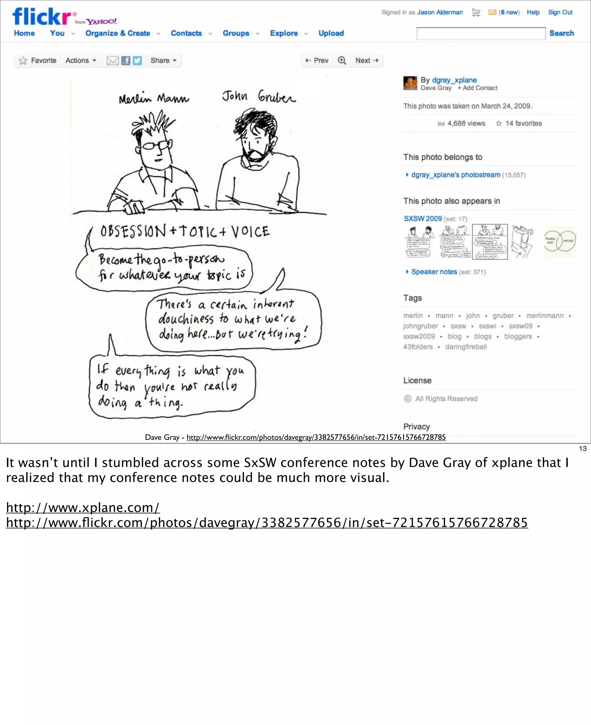 Dave Gray - http://www.ﬂickr.com/photos/davegray/3382577656/in/set-72157615766728785
13

It wasn’t until I stumbled across some SxSW conference notes by Dave Gray of xplane that I
realized that my conference notes could be much more visual.
http://www.xplane.com/
http://www.ﬂickr.com/photos/davegray/3382577656/in/set-72157615766728785

 