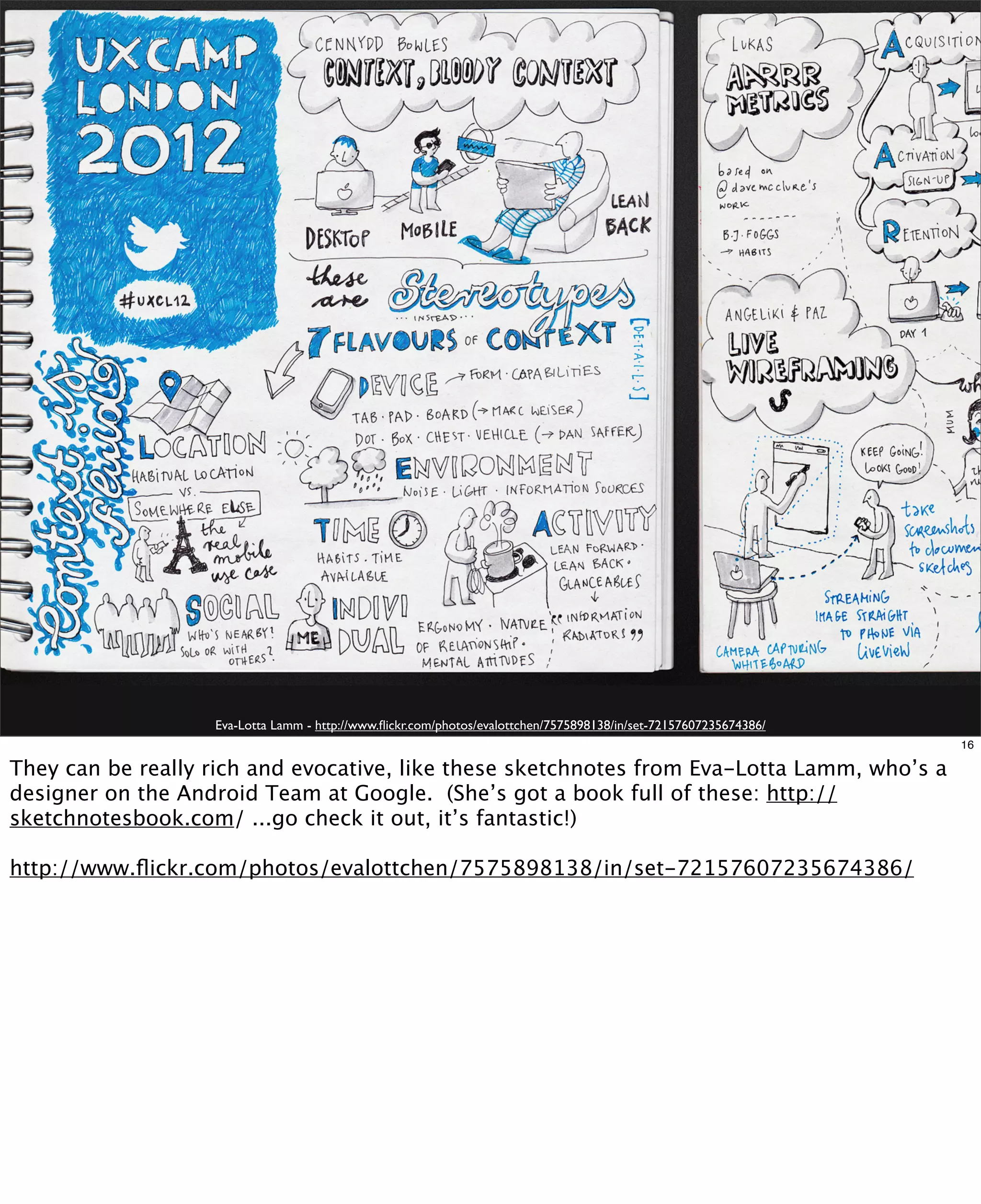 Eva-Lotta Lamm - http://www.ﬂickr.com/photos/evalottchen/7575898138/in/set-72157607235674386/
16

They can be really rich and evocative, like these sketchnotes from Eva-Lotta Lamm, who’s a
designer on the Android Team at Google. (She’s got a book full of these: http://
sketchnotesbook.com/ ...go check it out, it’s fantastic!)
http://www.ﬂickr.com/photos/evalottchen/7575898138/in/set-72157607235674386/

 