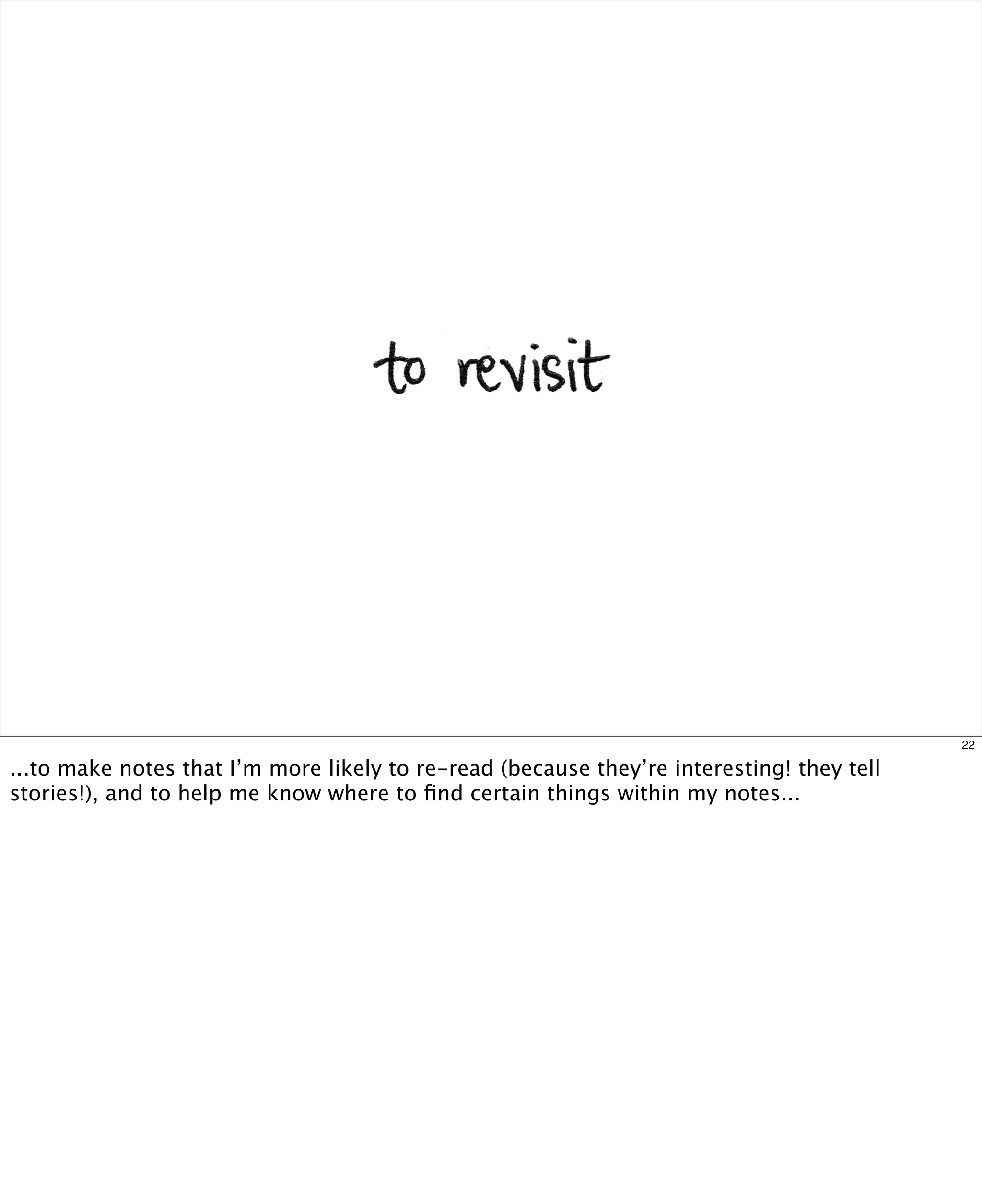 22

...to make notes that I’m more likely to re-read (because they’re interesting! they tell
stories!), and to help me know where to ﬁnd certain things within my notes...

 
