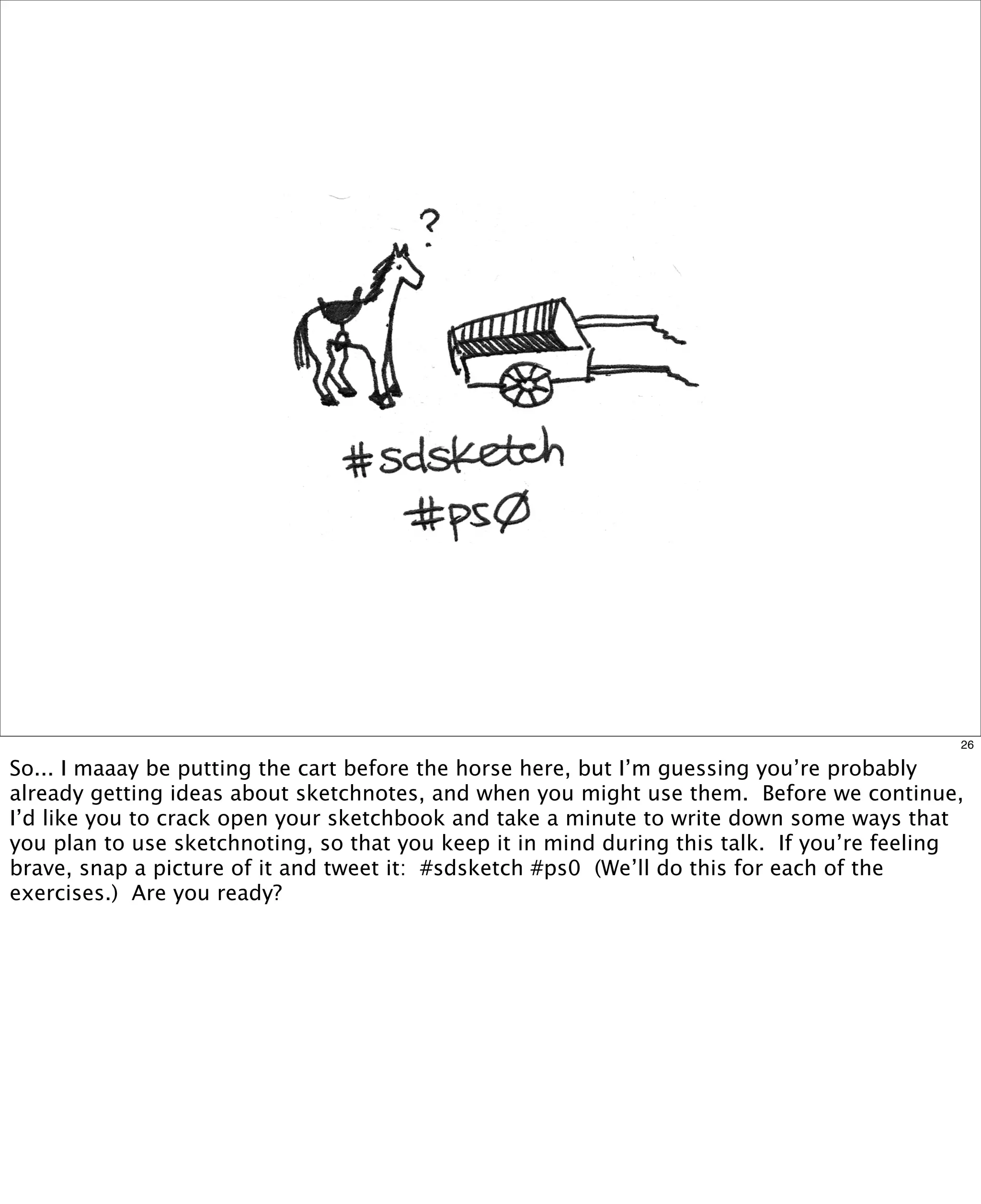 26

So... I maaay be putting the cart before the horse here, but I’m guessing you’re probably
already getting ideas about sketchnotes, and when you might use them.  Before we continue,
I’d like you to crack open your sketchbook and take a minute to write down some ways that
you plan to use sketchnoting, so that you keep it in mind during this talk.  If you’re feeling
brave, snap a picture of it and tweet it:  #sdsketch #ps0  (We’ll do this for each of the
exercises.) Are you ready?

 