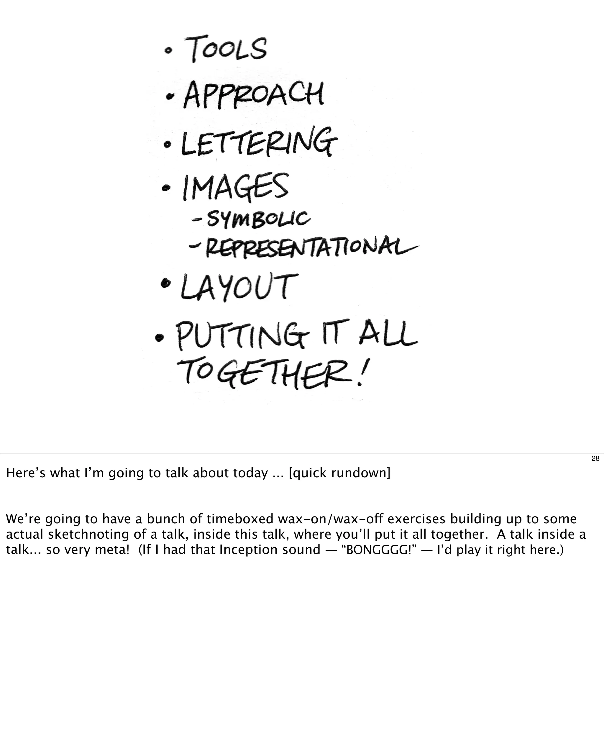 28

Here’s what I’m going to talk about today ... [quick rundown]
We’re going to have a bunch of timeboxed wax-on/wax-off exercises building up to some
actual sketchnoting of a talk, inside this talk, where you’ll put it all together. A talk inside a
talk... so very meta! (If I had that Inception sound — “BONGGGG!” — I’d play it right here.)

 