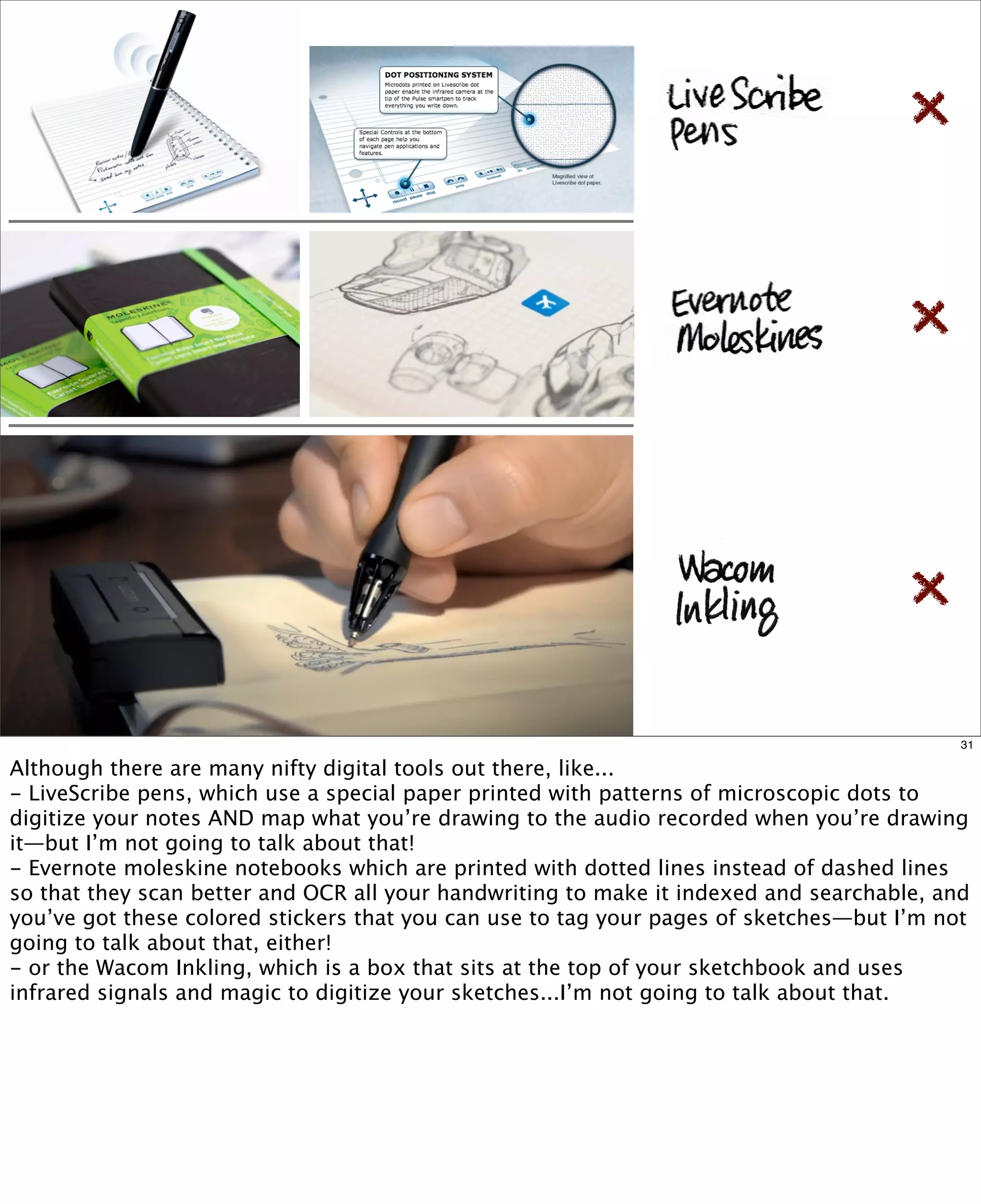 31

Although there are many nifty digital tools out there, like...
- LiveScribe pens, which use a special paper printed with patterns of microscopic dots to
digitize your notes AND map what you’re drawing to the audio recorded when you’re drawing
it—but I’m not going to talk about that!
- Evernote moleskine notebooks which are printed with dotted lines instead of dashed lines
so that they scan better and OCR all your handwriting to make it indexed and searchable, and
you’ve got these colored stickers that you can use to tag your pages of sketches—but I’m not
going to talk about that, either!
- or the Wacom Inkling, which is a box that sits at the top of your sketchbook and uses
infrared signals and magic to digitize your sketches...I’m not going to talk about that.

 