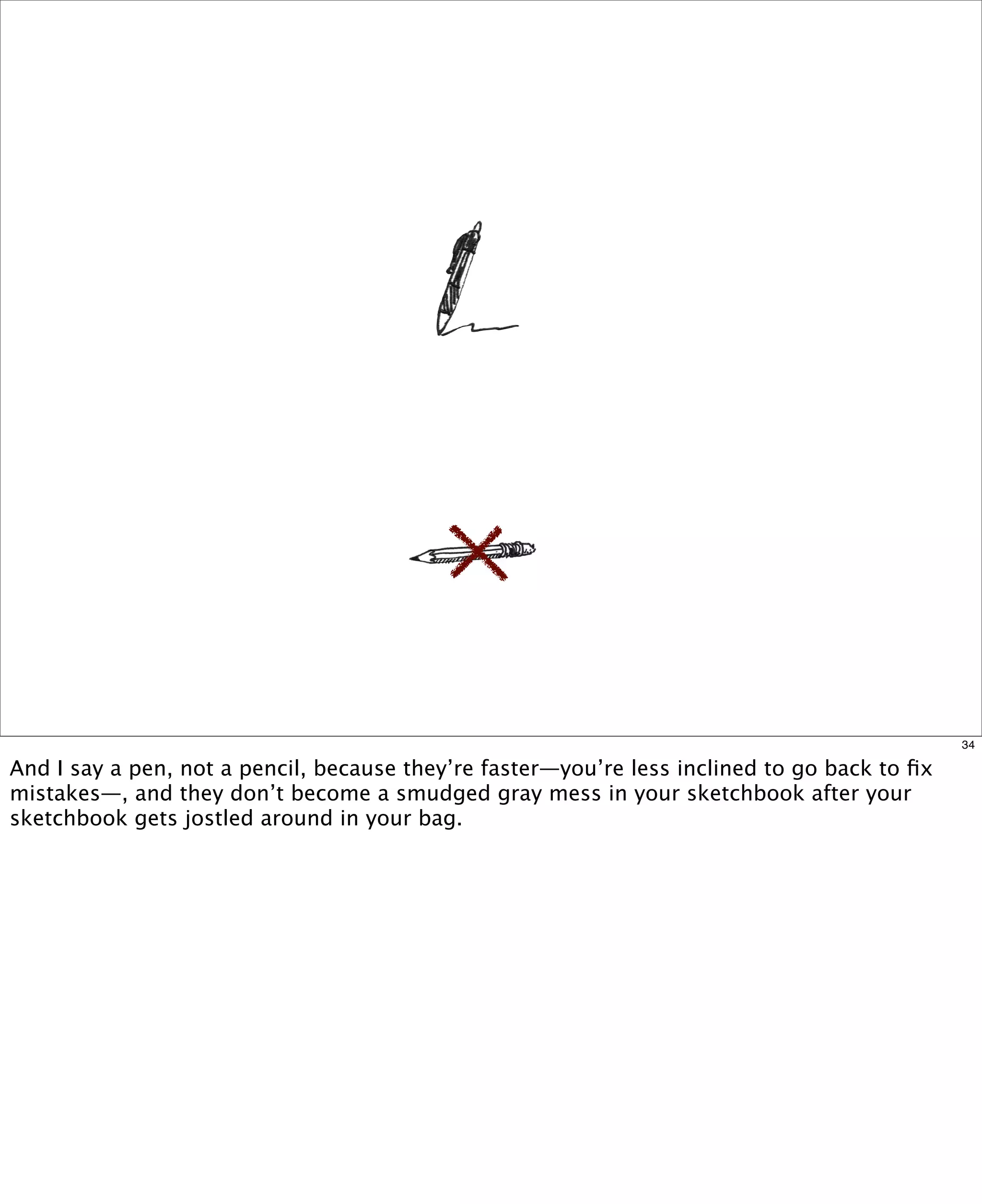 34

And I say a pen, not a pencil, because they’re faster—you’re less inclined to go back to ﬁx
mistakes—, and they don’t become a smudged gray mess in your sketchbook after your
sketchbook gets jostled around in your bag.

 