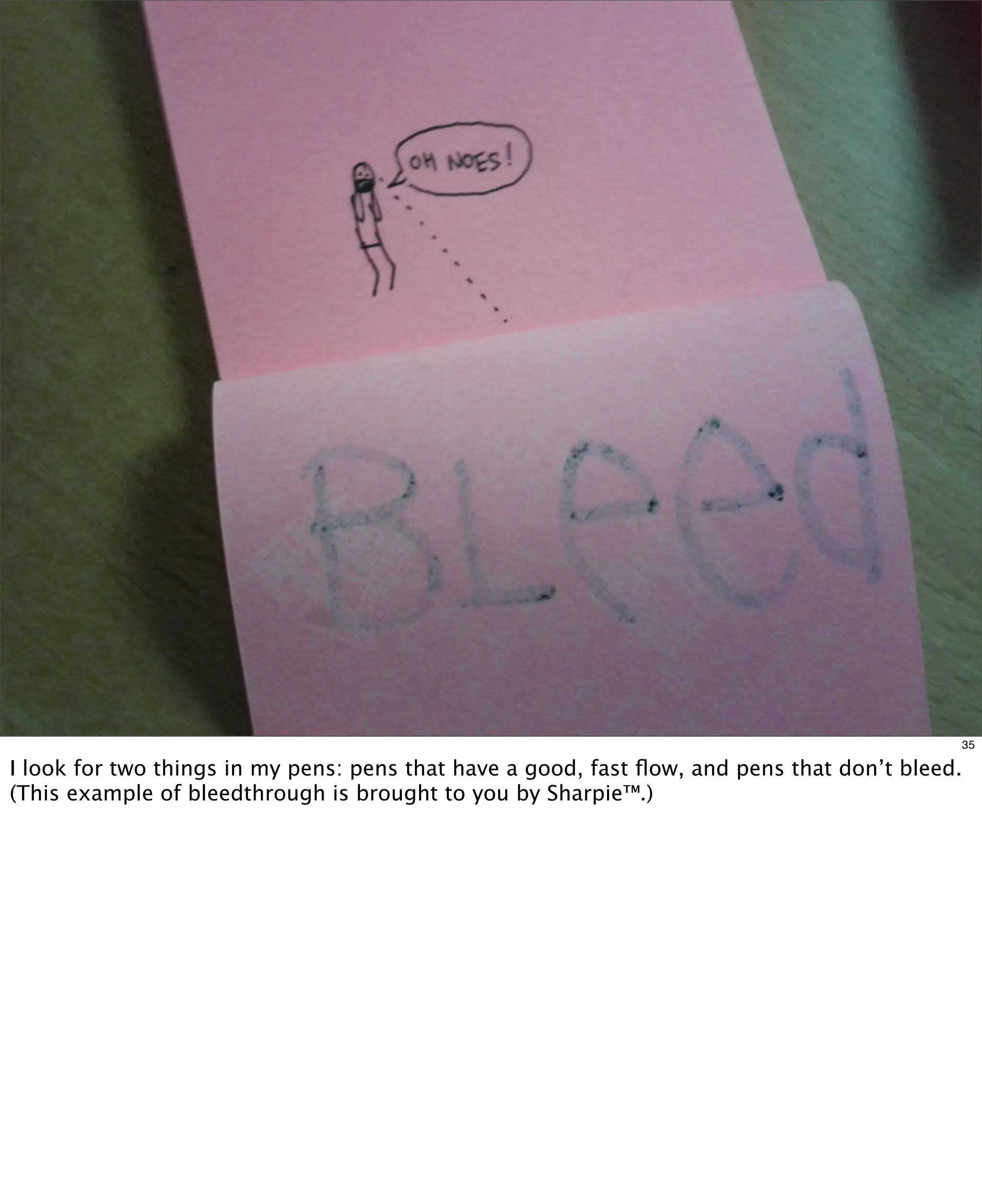35

I look for two things in my pens: pens that have a good, fast ﬂow, and pens that don’t bleed.
(This example of bleedthrough is brought to you by Sharpie™.)

 