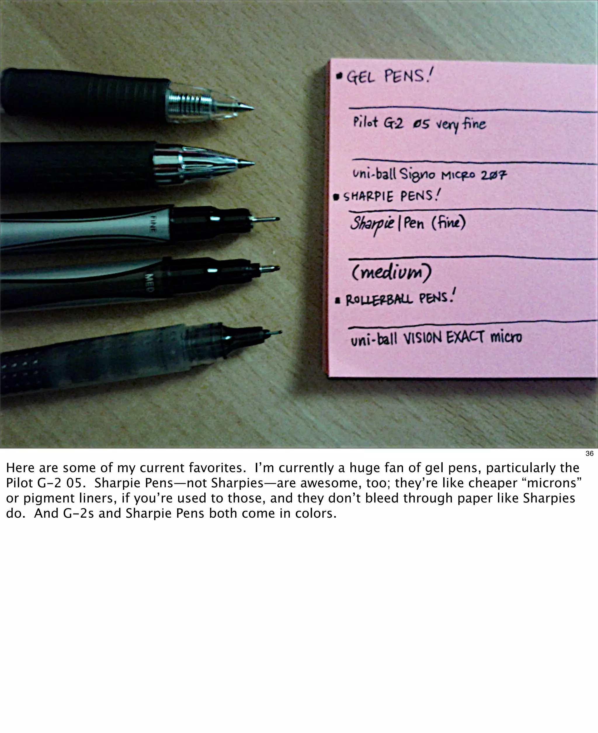 36

Here are some of my current favorites.  I’m currently a huge fan of gel pens, particularly the
Pilot G-2 05. Sharpie Pens—not Sharpies—are awesome, too; they’re like cheaper “microns”
or pigment liners, if you’re used to those, and they don’t bleed through paper like Sharpies
do.  And G-2s and Sharpie Pens both come in colors.

 