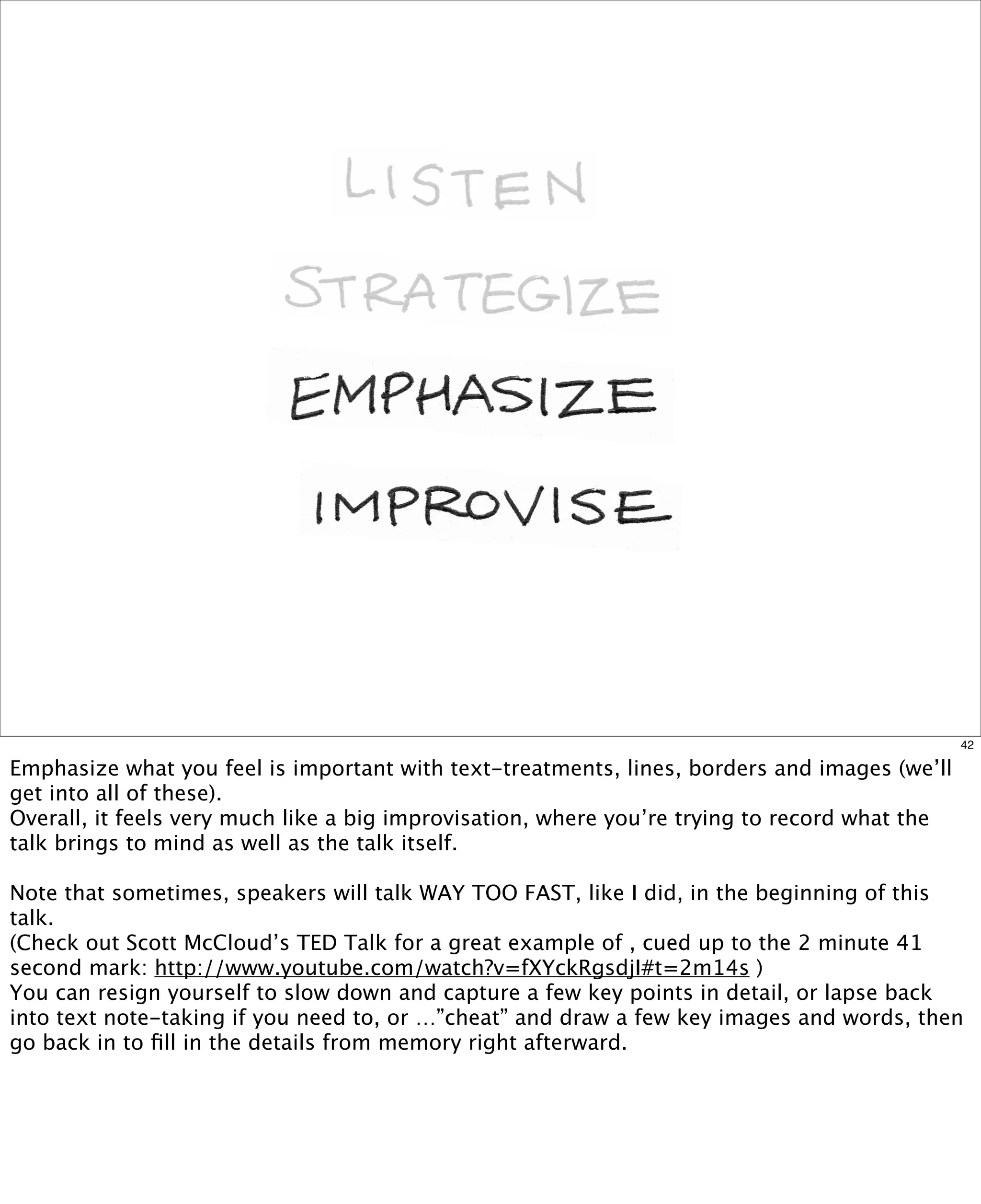 42

Emphasize what you feel is important with text-treatments, lines, borders and images (we’ll
get into all of these).  
Overall, it feels very much like a big improvisation, where you’re trying to record what the
talk brings to mind as well as the talk itself.
Note that sometimes, speakers will talk WAY TOO FAST, like I did, in the beginning of this
talk.  
(Check out Scott McCloud’s TED Talk for a great example of , cued up to the 2 minute 41
second mark: http://www.youtube.com/watch?v=fXYckRgsdjI#t=2m14s )  
You can resign yourself to slow down and capture a few key points in detail, or lapse back
into text note-taking if you need to, or …”cheat” and draw a few key images and words, then
go back in to ﬁll in the details from memory right afterward.

 