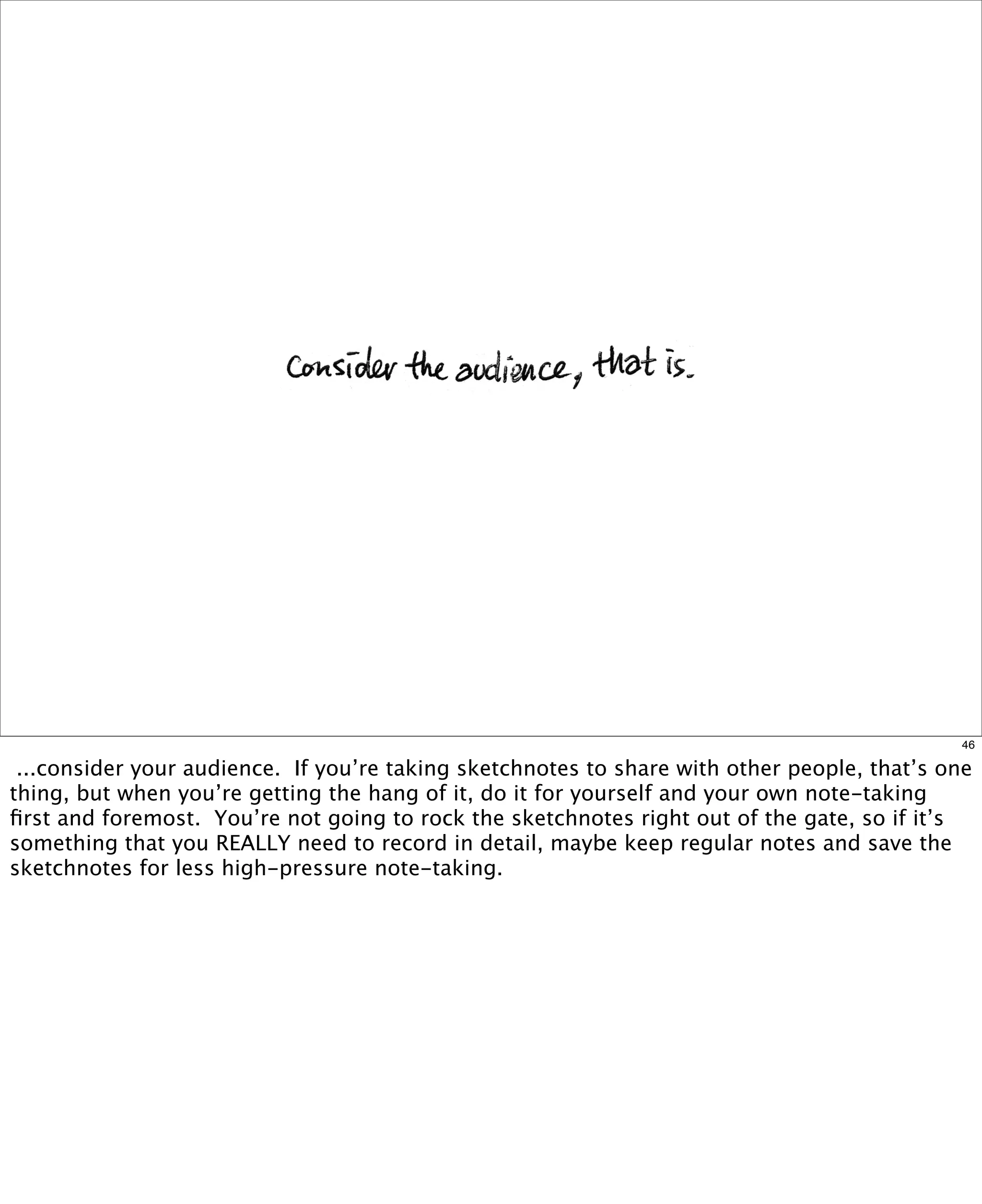46

...consider your audience.  If you’re taking sketchnotes to share with other people, that’s one
thing, but when you’re getting the hang of it, do it for yourself and your own note-taking
ﬁrst and foremost. You’re not going to rock the sketchnotes right out of the gate, so if it’s
something that you REALLY need to record in detail, maybe keep regular notes and save the
sketchnotes for less high-pressure note-taking.

 