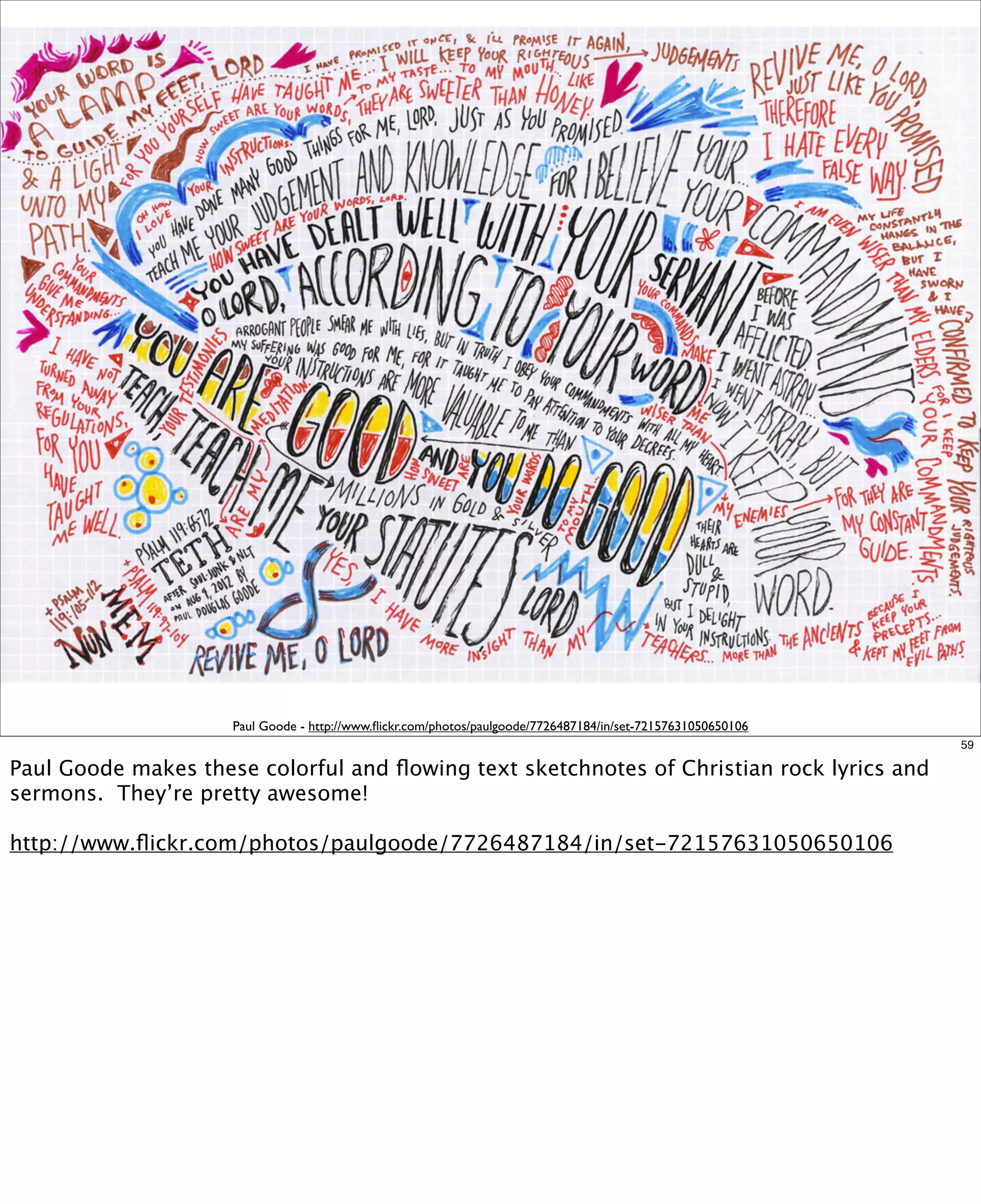 Paul Goode - http://www.ﬂickr.com/photos/paulgoode/7726487184/in/set-72157631050650106
59

Paul Goode makes these colorful and ﬂowing text sketchnotes of Christian rock lyrics and
sermons. They’re pretty awesome!
http://www.ﬂickr.com/photos/paulgoode/7726487184/in/set-72157631050650106

 