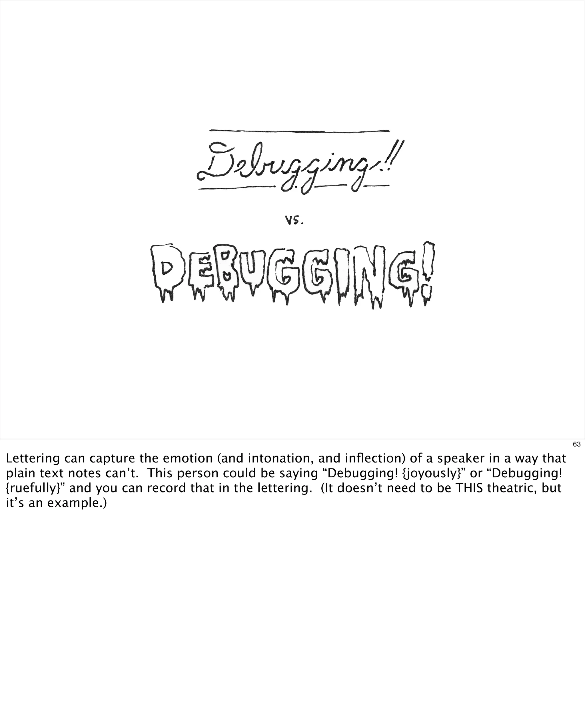 63

Lettering can capture the emotion (and intonation, and inﬂection) of a speaker in a way that
plain text notes can’t. This person could be saying “Debugging! {joyously}” or “Debugging!
{ruefully}” and you can record that in the lettering. (It doesn’t need to be THIS theatric, but
it’s an example.)

 