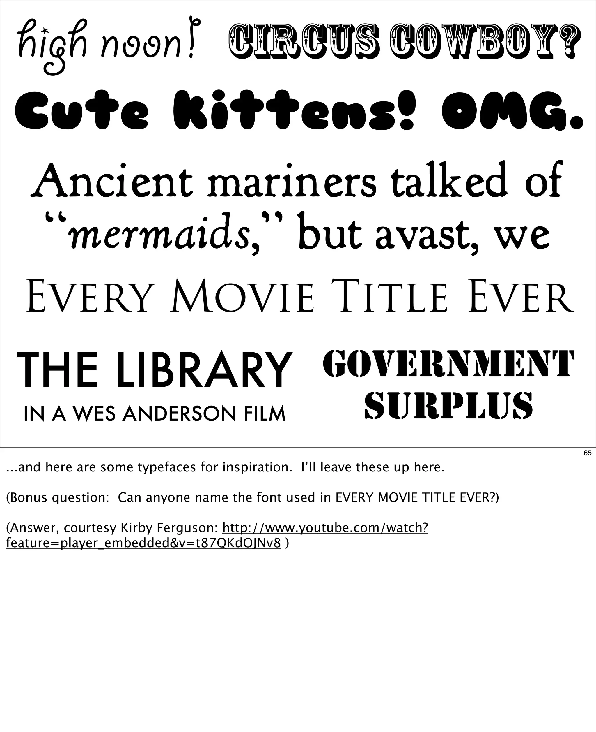 high noon!

circus cowboy?

Cute kittens! OMG.
Ancient mariners talked of
“mermaids,” but avast, we
Every Movie Title Ever

THE LIBRARY
IN A WES ANDERSON FILM

GOVERNMENT
SURPLUS
65

...and here are some typefaces for inspiration. I’ll leave these up here.
(Bonus question: Can anyone name the font used in EVERY MOVIE TITLE EVER?)
(Answer, courtesy Kirby Ferguson: http://www.youtube.com/watch?
feature=player_embedded&v=t87QKdOJNv8 )

 