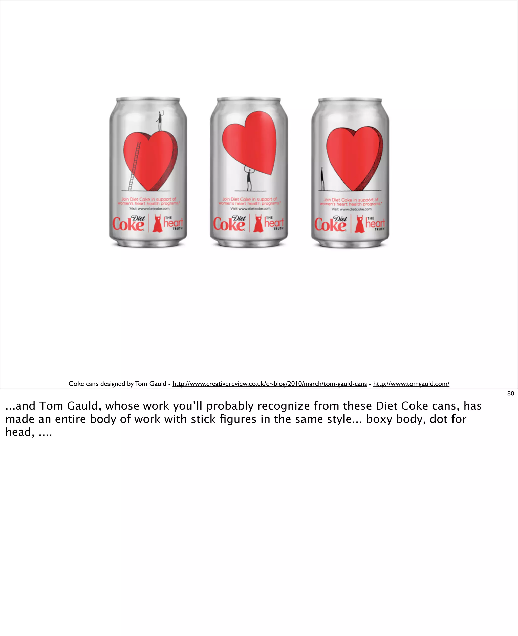 Coke cans designed by Tom Gauld - http://www.creativereview.co.uk/cr-blog/2010/march/tom-gauld-cans - http://www.tomgauld.com/
80

...and Tom Gauld, whose work you’ll probably recognize from these Diet Coke cans, has
made an entire body of work with stick ﬁgures in the same style... boxy body, dot for
head, ....

 