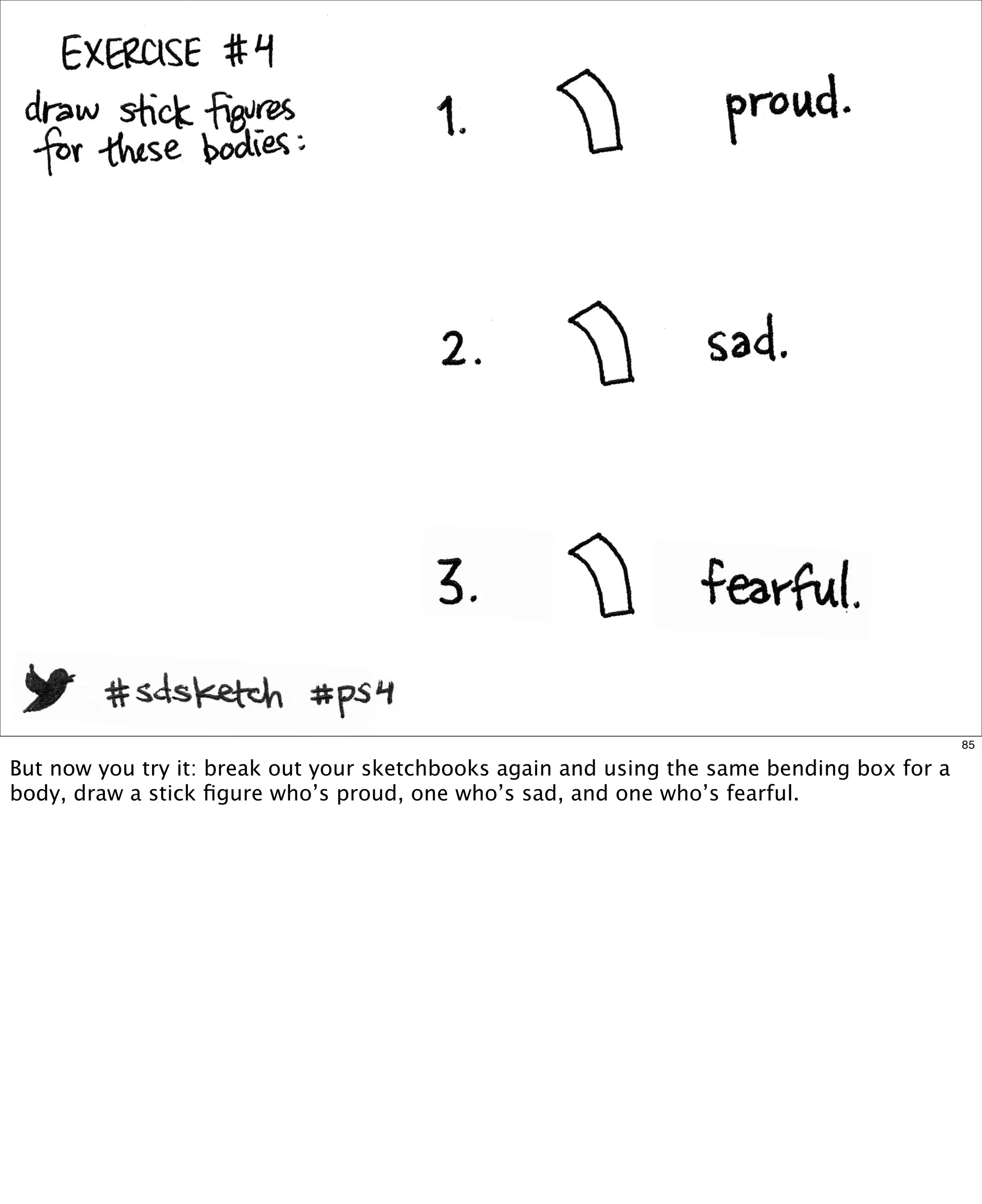 85

But now you try it: break out your sketchbooks again and using the same bending box for a
body, draw a stick ﬁgure who’s proud, one who’s sad, and one who’s fearful.

 