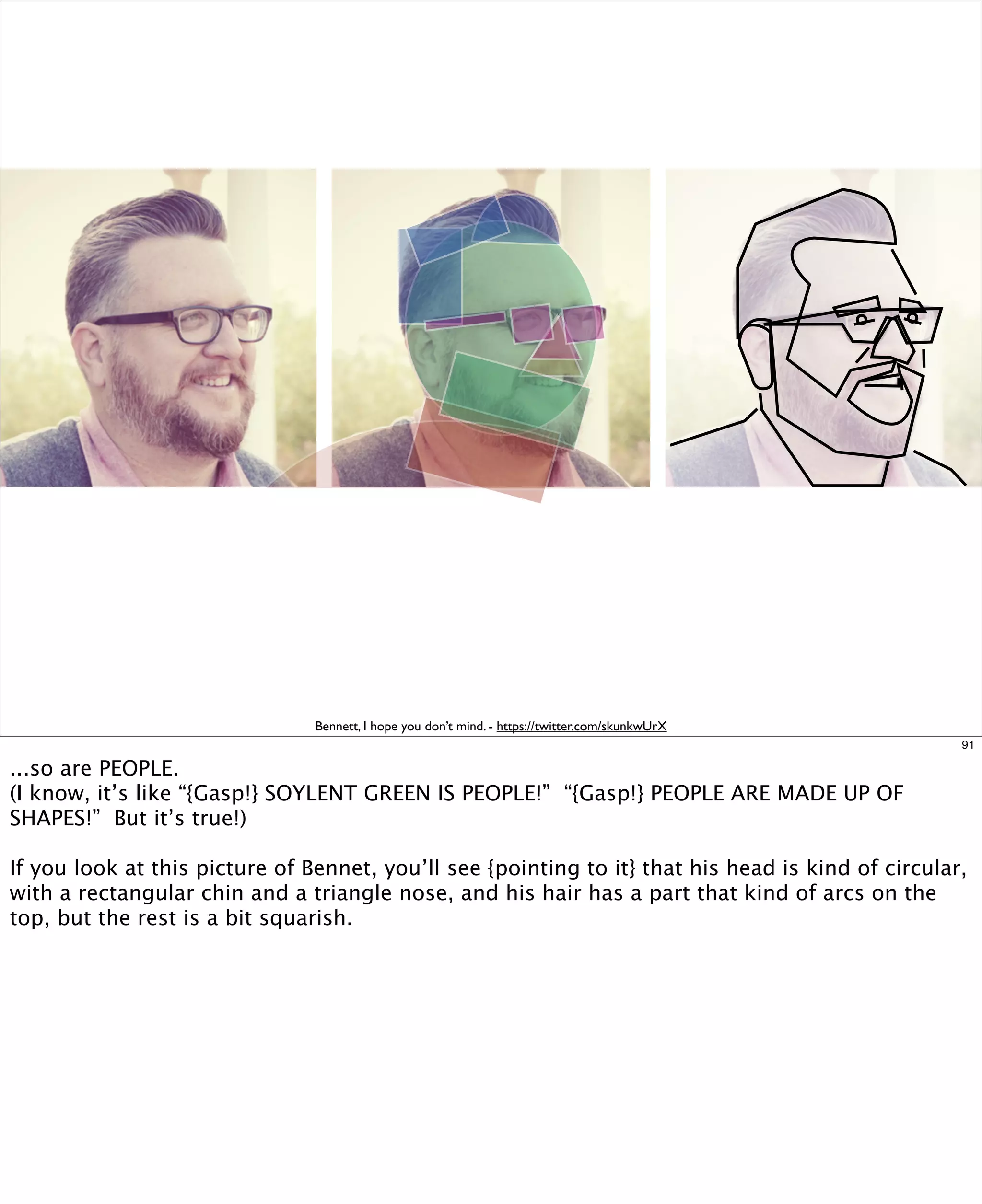 Bennett, I hope you don’t mind. - https://twitter.com/skunkwUrX
91

...so are PEOPLE.
(I know, it’s like “{Gasp!} SOYLENT GREEN IS PEOPLE!” “{Gasp!} PEOPLE ARE MADE UP OF
SHAPES!” But it’s true!)
If you look at this picture of Bennet, you’ll see {pointing to it} that his head is kind of circular,
with a rectangular chin and a triangle nose, and his hair has a part that kind of arcs on the
top, but the rest is a bit squarish.

 