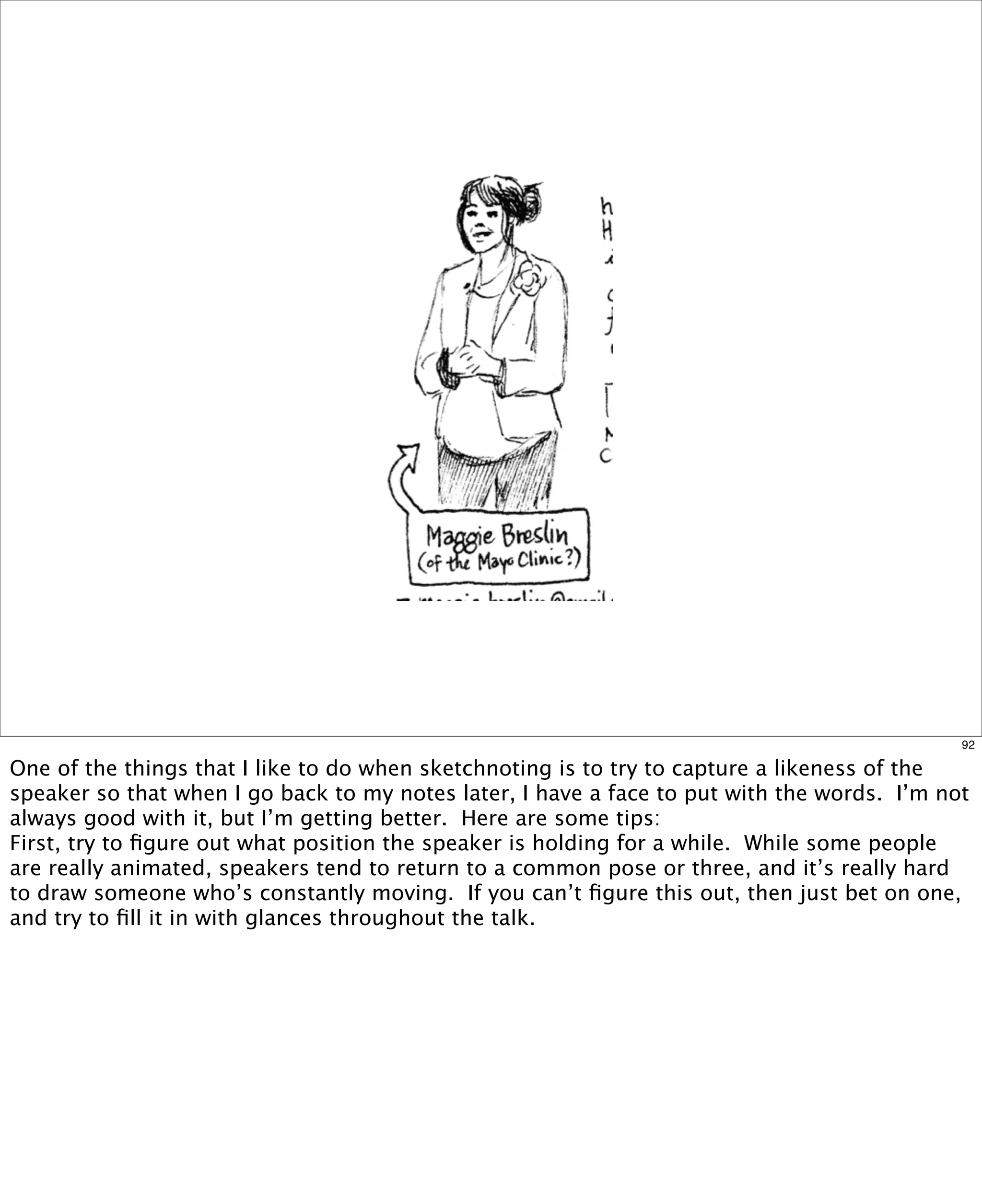 92

One of the things that I like to do when sketchnoting is to try to capture a likeness of the
speaker so that when I go back to my notes later, I have a face to put with the words.  I’m not
always good with it, but I’m getting better. Here are some tips:
First, try to ﬁgure out what position the speaker is holding for a while.  While some people
are really animated, speakers tend to return to a common pose or three, and it’s really hard
to draw someone who’s constantly moving.  If you can’t ﬁgure this out, then just bet on one,
and try to ﬁll it in with glances throughout the talk.

 